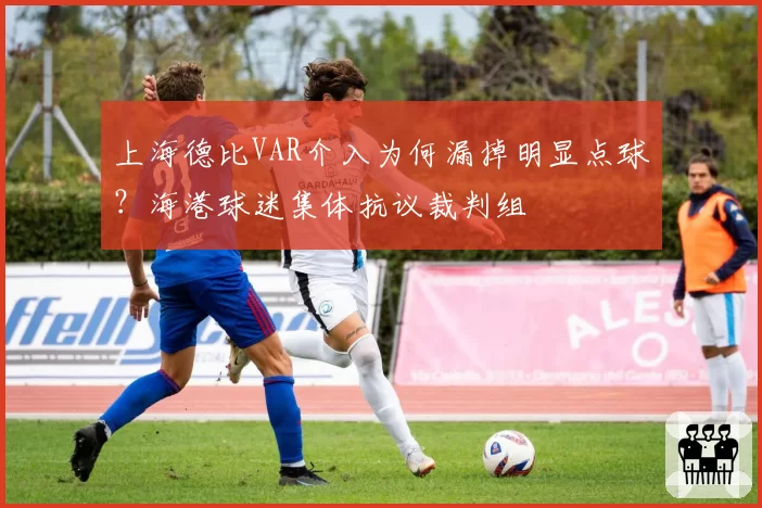 上海德比VAR介入为何漏掉明显点球?海港球迷集体抗议裁判组