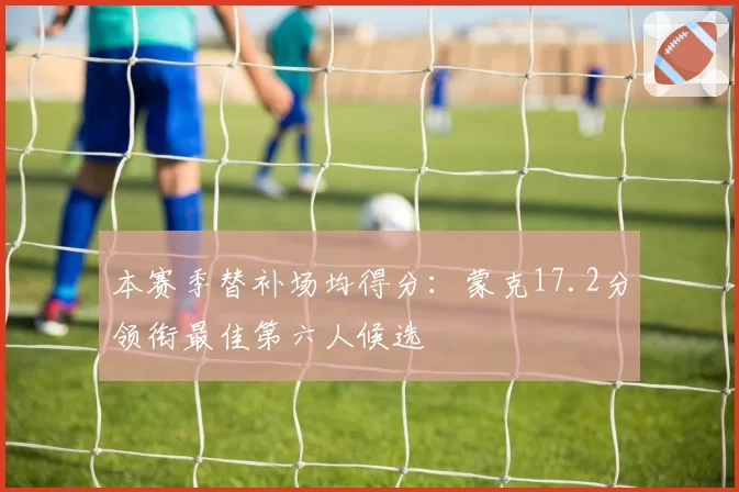 本赛季替补场均得分：蒙克17.2分领衔最佳第六人候选