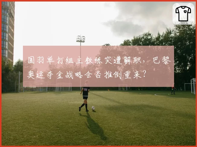 国羽单打组主教练突遭解职,巴黎奥运夺金战略会否推倒重来?