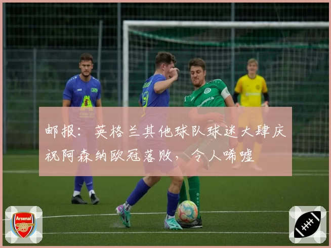 邮报:英格兰其他球队球迷大肆庆祝阿森纳欧冠落败,令人唏嘘