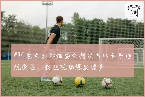 WRC意大利站组委会判定当地车手违规受益,粉丝现场爆发嘘声