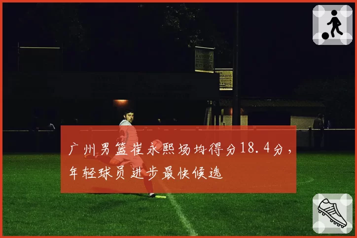 广州男篮崔永熙场均得分18.4分，年轻球员进步最快候选