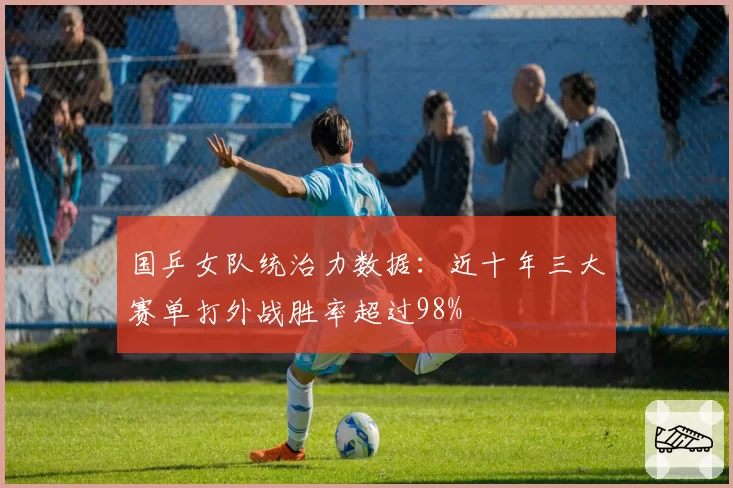 国乒女队统治力数据：近十年三大赛单打外战胜率超过98%