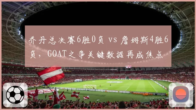 乔丹总决赛6胜0负 vs 詹姆斯4胜6负，GOAT之争关键数据再成焦点
