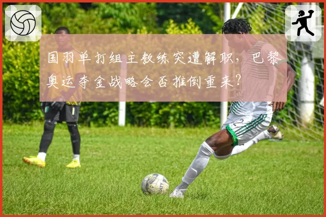 国羽单打组主教练突遭解职,巴黎奥运夺金战略会否推倒重来?