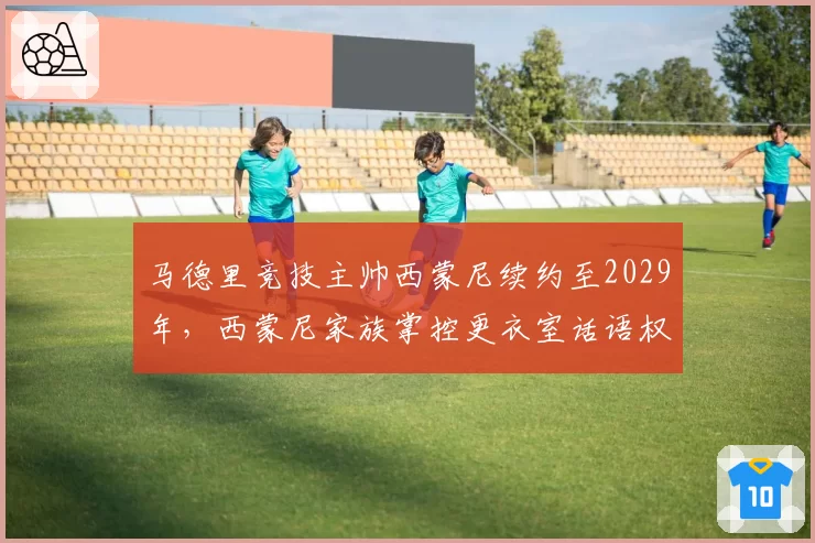 马德里竞技主帅西蒙尼续约至2029年，西蒙尼家族掌控更衣室话语权