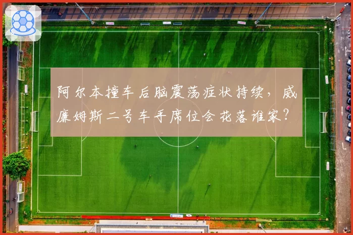 阿尔本撞车后脑震荡症状持续，威廉姆斯二号车手席位会花落谁家？