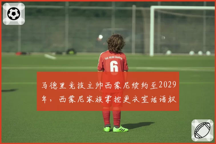 马德里竞技主帅西蒙尼续约至2029年，西蒙尼家族掌控更衣室话语权