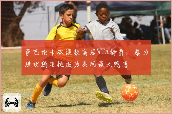 萨巴伦卡双误数高居WTA榜首，暴力进攻稳定性成为美网最大隐患