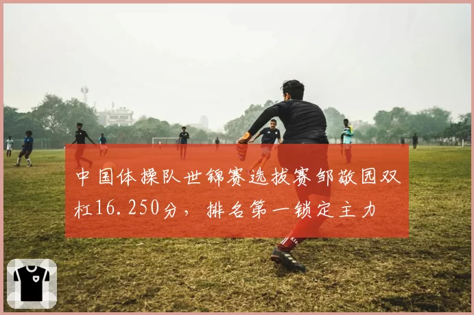 中国体操队世锦赛选拔赛邹敬园双杠16.250分，排名第一锁定主力