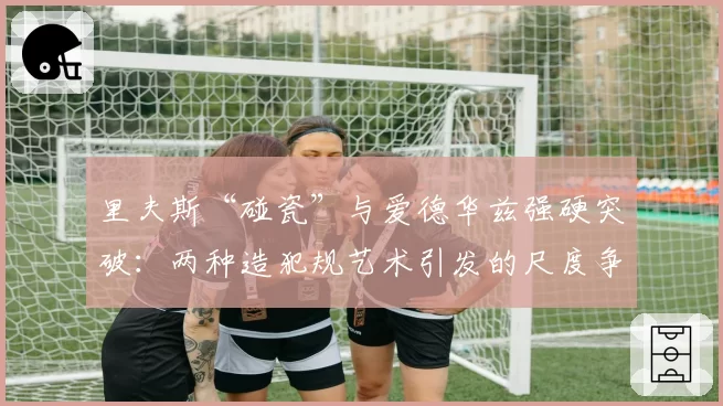 里夫斯“碰瓷”与爱德华兹强硬突破:两种造犯规艺术引发的尺度争议