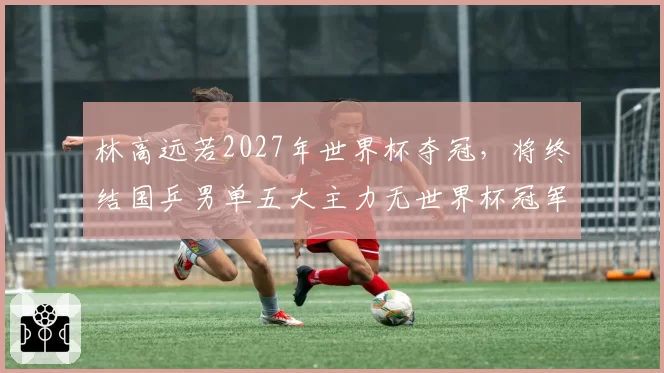 林高远若2027年世界杯夺冠，将终结国乒男单五大主力无世界杯冠军尴尬？