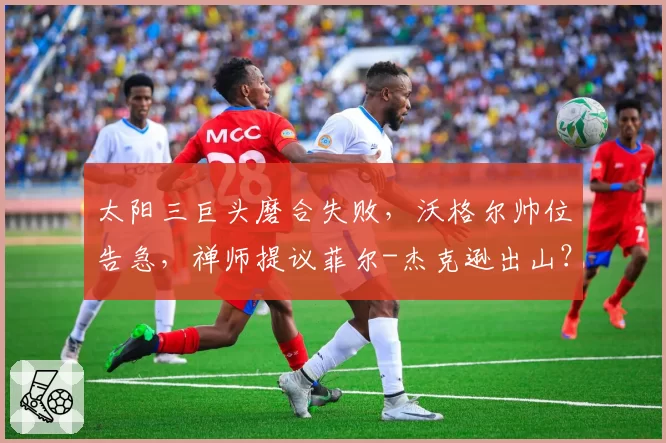 太阳三巨头磨合失败,沃格尔帅位告急,禅师提议菲尔-杰克逊出山?
