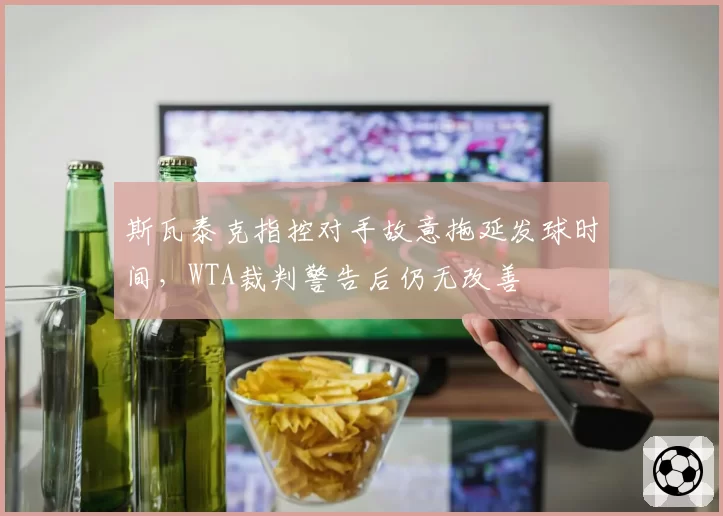斯瓦泰克指控对手故意拖延发球时间,WTA裁判警告后仍无改善