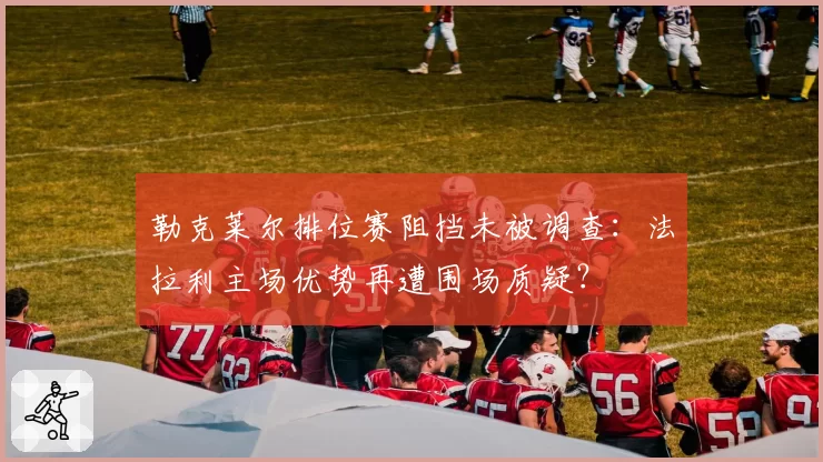 勒克莱尔排位赛阻挡未被调查：法拉利主场优势再遭围场质疑？
