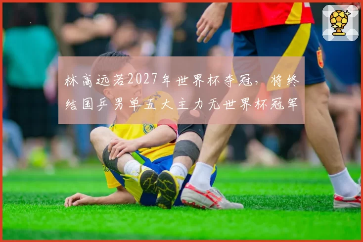 林高远若2027年世界杯夺冠，将终结国乒男单五大主力无世界杯冠军尴尬？