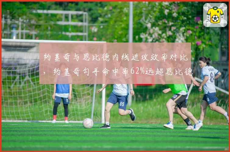 约基奇与恩比德内线进攻效率对比，约基奇勾手命中率62%远超恩比德47%，但恩比德罚球得分更多