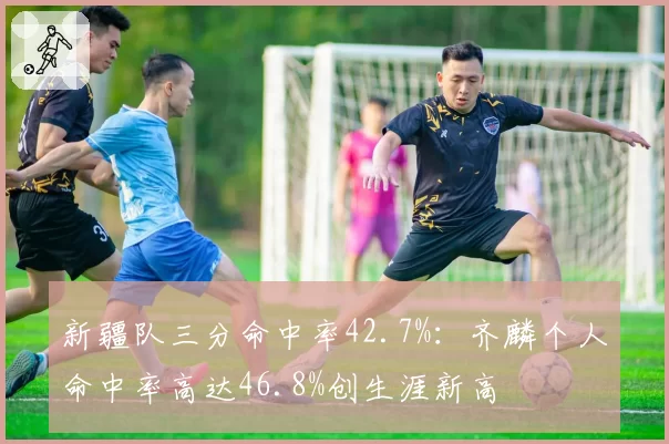 新疆队三分命中率42.7%:齐麟个人命中率高达46.8%创生涯新高
