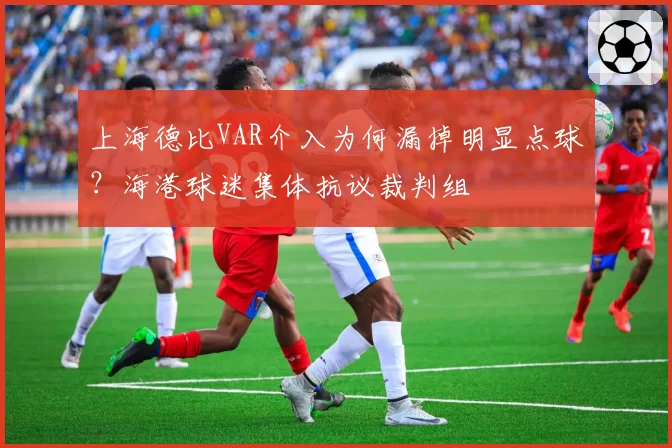 上海德比VAR介入为何漏掉明显点球?海港球迷集体抗议裁判组