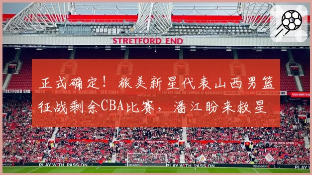 正式确定!旅美新星代表山西男篮征战剩余CBA比赛,潘江盼来救星