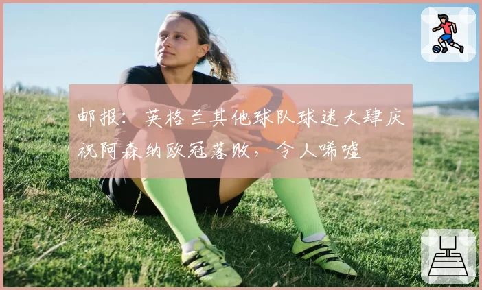 邮报:英格兰其他球队球迷大肆庆祝阿森纳欧冠落败,令人唏嘘