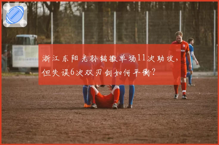 浙江东阳光孙铭徽单场11次助攻，但失误6次双刃剑如何平衡？