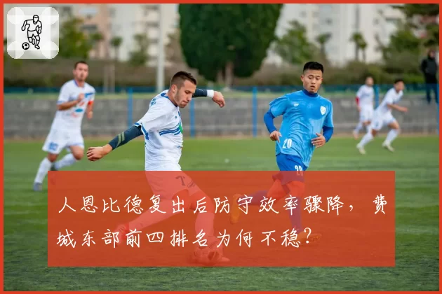 人恩比德复出后防守效率骤降，费城东部前四排名为何不稳？