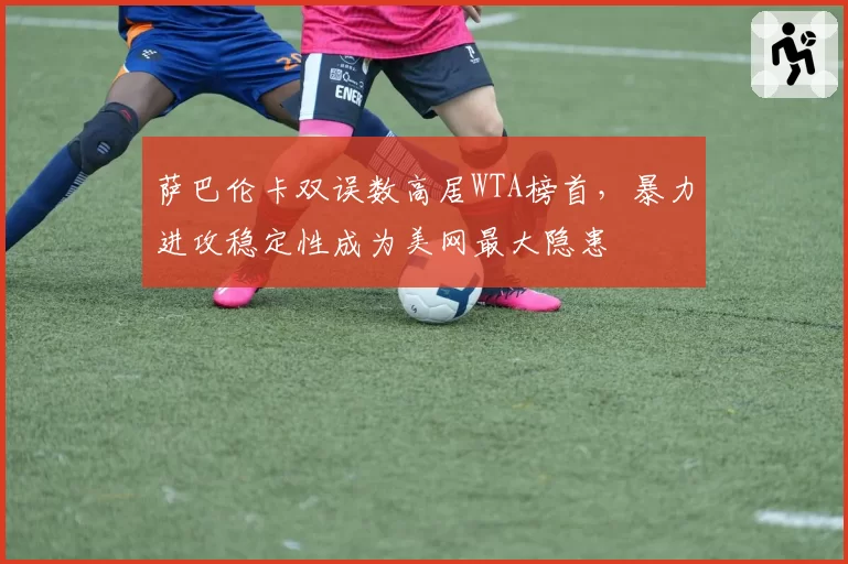 萨巴伦卡双误数高居WTA榜首,暴力进攻稳定性成为美网最大隐患