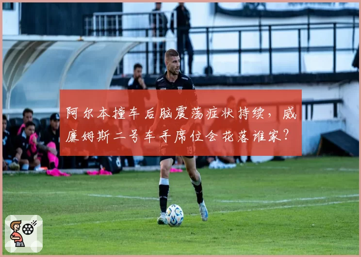 阿尔本撞车后脑震荡症状持续，威廉姆斯二号车手席位会花落谁家？