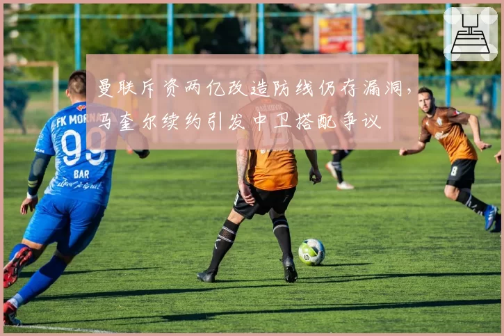 曼联斥资两亿改造防线仍存漏洞,马奎尔续约引发中卫搭配争议