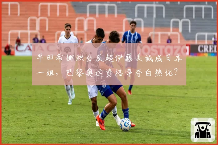 早田希娜积分反超伊藤美诚成日本一姐，巴黎奥运资格争夺白热化？