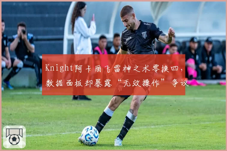 Knight阿卡丽飞雷神之术零换四，数据面板却暴露“无效操作”争议