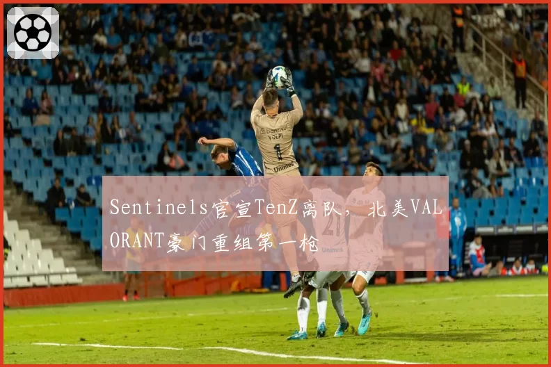 Sentinels官宣TenZ离队，北美VALORANT豪门重组第一枪