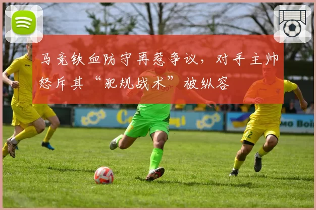 马竞铁血防守再惹争议,对手主帅怒斥其“犯规战术”被纵容
