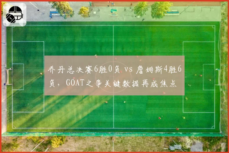 乔丹总决赛6胜0负 vs 詹姆斯4胜6负，GOAT之争关键数据再成焦点
