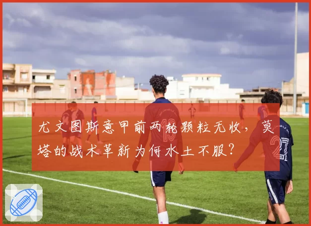 尤文图斯意甲前两轮颗粒无收，莫塔的战术革新为何水土不服？