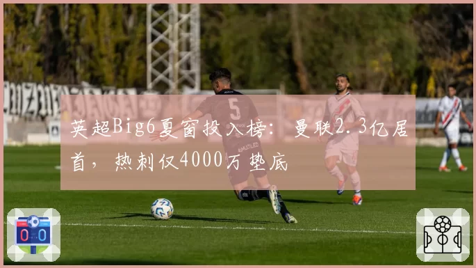 英超Big6夏窗投入榜:曼联2.3亿居首,热刺仅4000万垫底