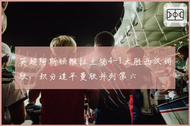 英超阿斯顿维拉主场4-1大胜西汉姆联,积分追平曼联并列第六