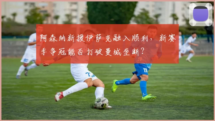 阿森纳新援伊萨克融入顺利,新赛季争冠能否打破曼城垄断?