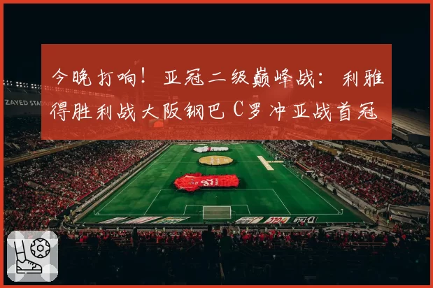 今晚打响！亚冠二级巅峰战：利雅得胜利战大阪钢巴 C罗冲亚战首冠