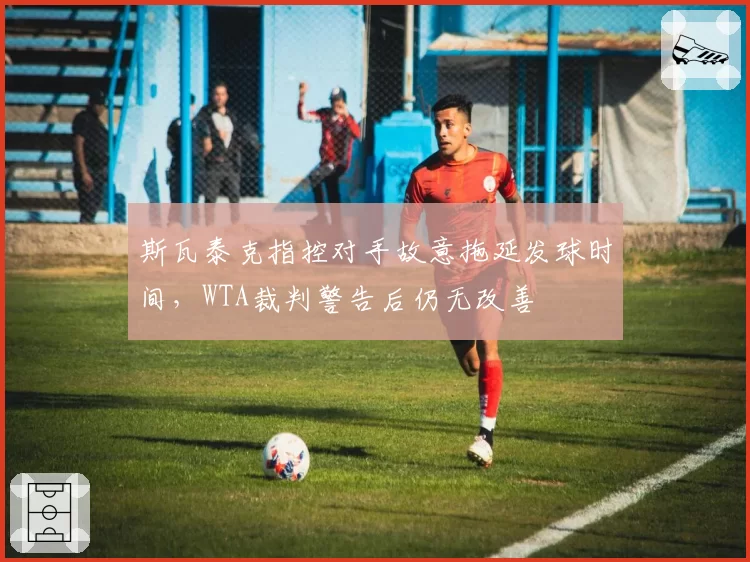 斯瓦泰克指控对手故意拖延发球时间，WTA裁判警告后仍无改善