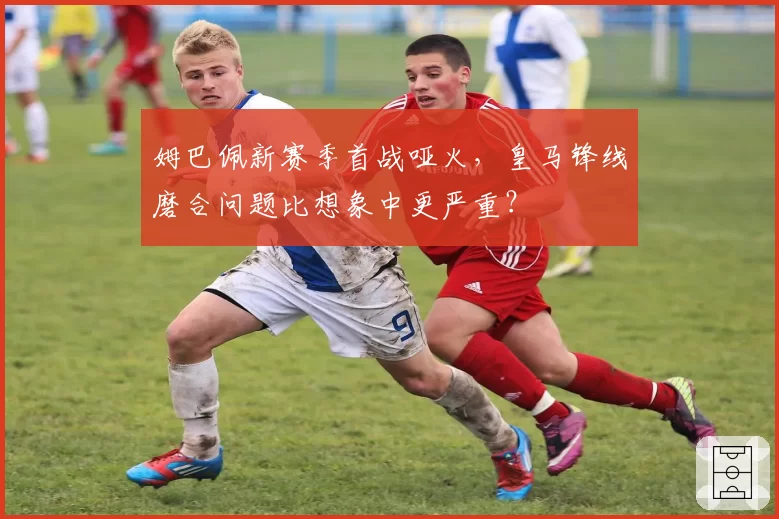 姆巴佩新赛季首战哑火，皇马锋线磨合问题比想象中更严重？
