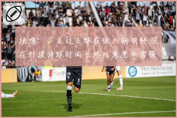 杨鸣：广东过去球在徐杰胡明轩 现在外援持球时间长终结意愿非常强