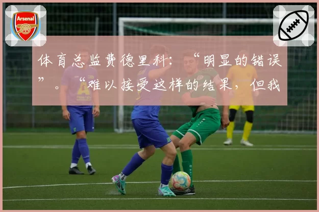 体育总监费德里科:“明显的错误”。“难以接受这样的结果,但我们仍然能做到”