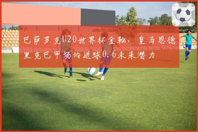 巴萨罗克U20世界杯金靴,皇马恩德里克巴甲场均进球0.6未来潜力