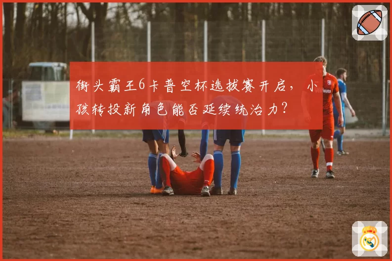 街头霸王6卡普空杯选拔赛开启，小孩转投新角色能否延续统治力？