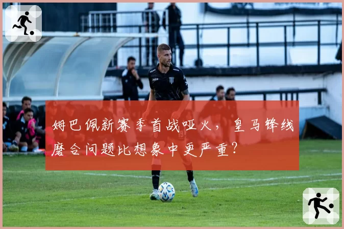 姆巴佩新赛季首战哑火，皇马锋线磨合问题比想象中更严重？