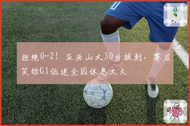 拒绝0-2！亚历山大30分拔刺，赛后笑称G1低迷全因休息太久