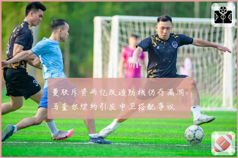 曼联斥资两亿改造防线仍存漏洞，马奎尔续约引发中卫搭配争议