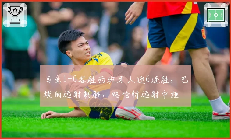 马竞1-0客胜西班牙人迎6连胜,巴埃纳远射制胜,略伦特远射中框